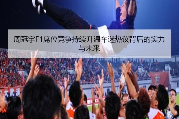 周冠宇F1席位竞争持续升温车迷热议背后的实力与未来